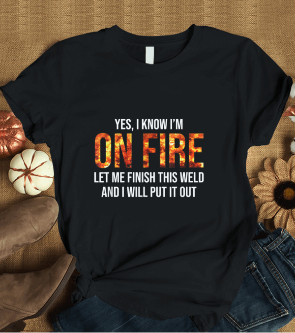 T-Shirt: Yes I Know I'm On Fire Let Me Finish This Weld And I Will Put It Out Welder Humor T-Shirt Yes I Know I'm On Fire Let Me Finish This Weld And I Will Put It Out Welder Humor T-Shirt