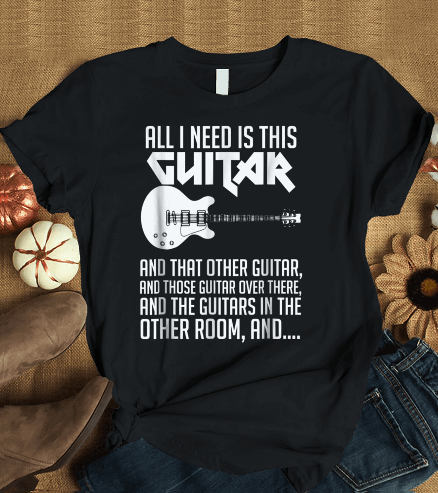 All I Need Is This Guitar and That Other Guitar and Those Guitar Over There and the Guitars in the Other Room T-Shirt