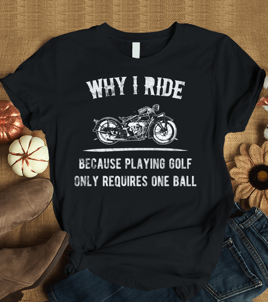 WHY I RIDE Big Motorcycle Because Playing Golf Only Requires One Ball T-Shirt