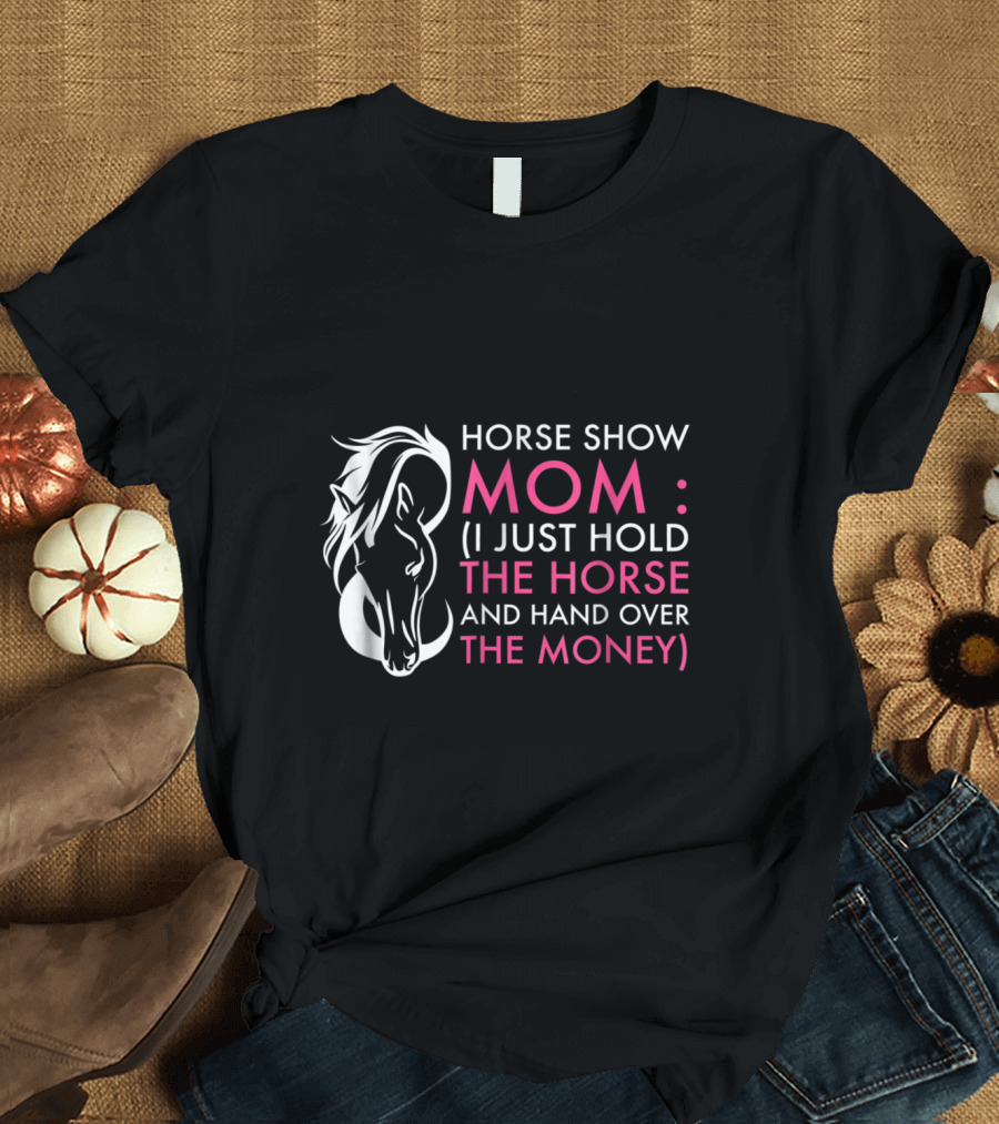 Horse Show Mom: I Just Hold the Horse and Hand Over the Money T-Shirt