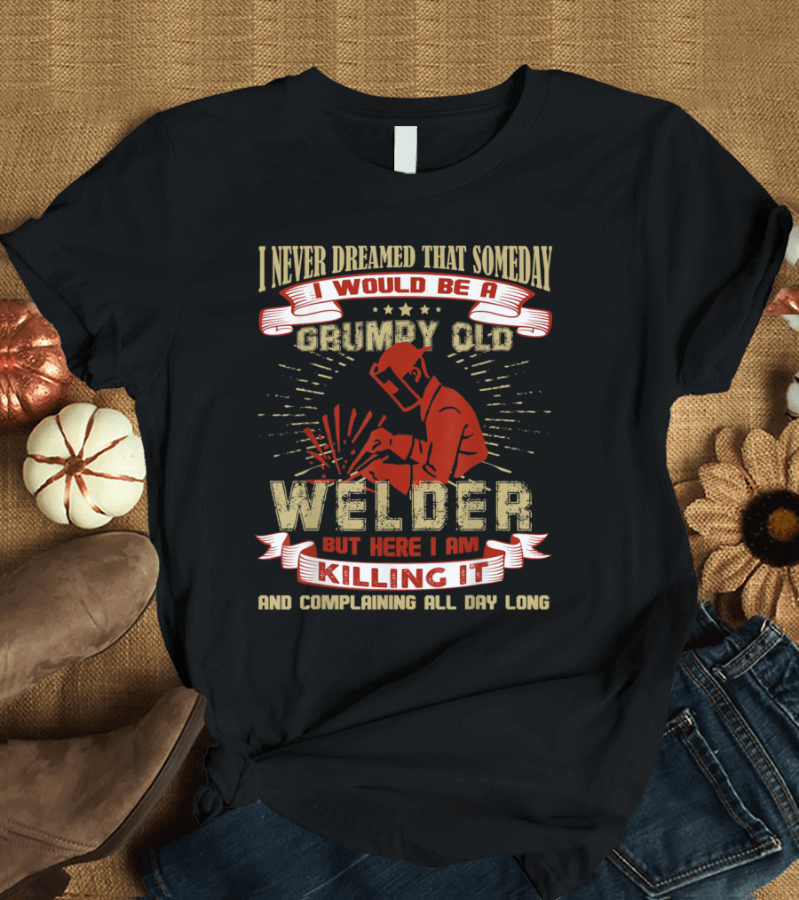 I Never Dreamed That Someday I Would Be a Grumpy Old Welder But Here I Am Killing It and Complaining All Day Long T-Shirt