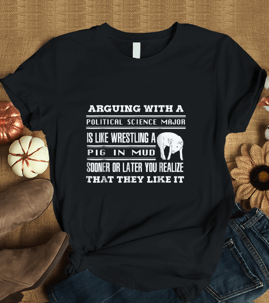 ARGUING WITH A POLITICAL SCIENCE MAJOR IS LIKE WRESTLING A PIG IN MUD SOONER OR LATER YOU REALIZE THAT THEY LIKE IT T-Shirt