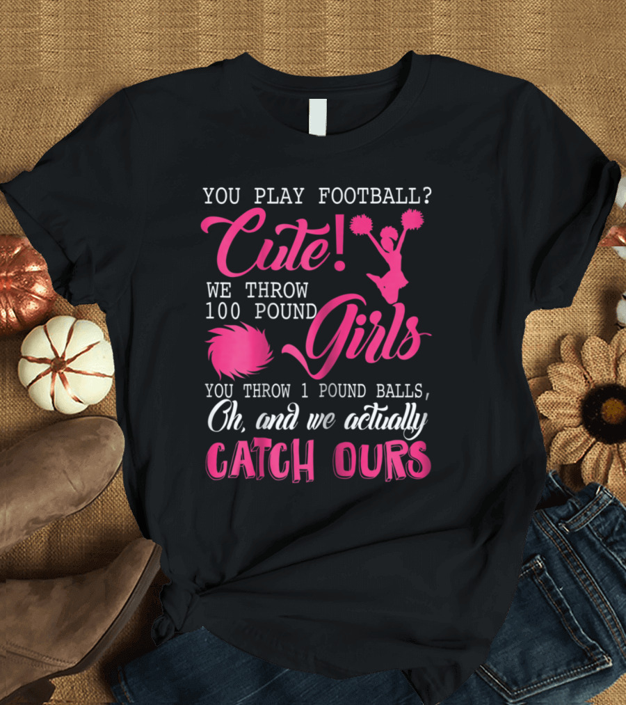You Play Football? Cute We Throw 100 Pound Girls You Throw 1 Pound Balls Oh and We Actually Catch Ours T-Shirt