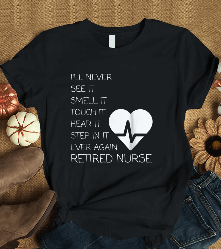 I'll Never See It Smell It Touch It Hear It Step In It Ever Again Retired Nurse T-Shirt