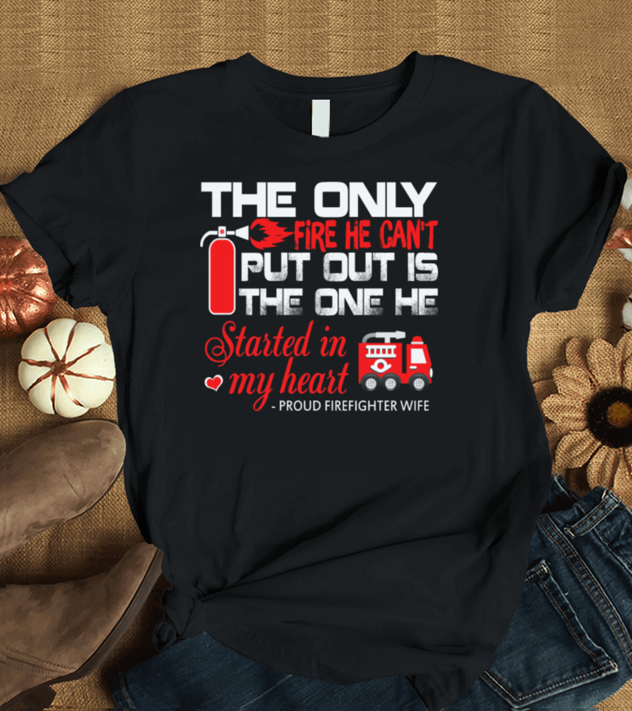 The Only Fire He Can't Put Out Is The One He Started In My Heart Proud Firefighter Wife T-Shirt
