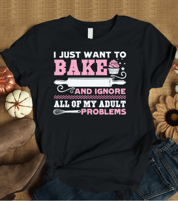 T-Shirt: I Just Want To Bake And Ignore All Of My Adult Problems T-Shirt I Just Want To Bake And Ignore All Of My Adult Problems T-Shirt