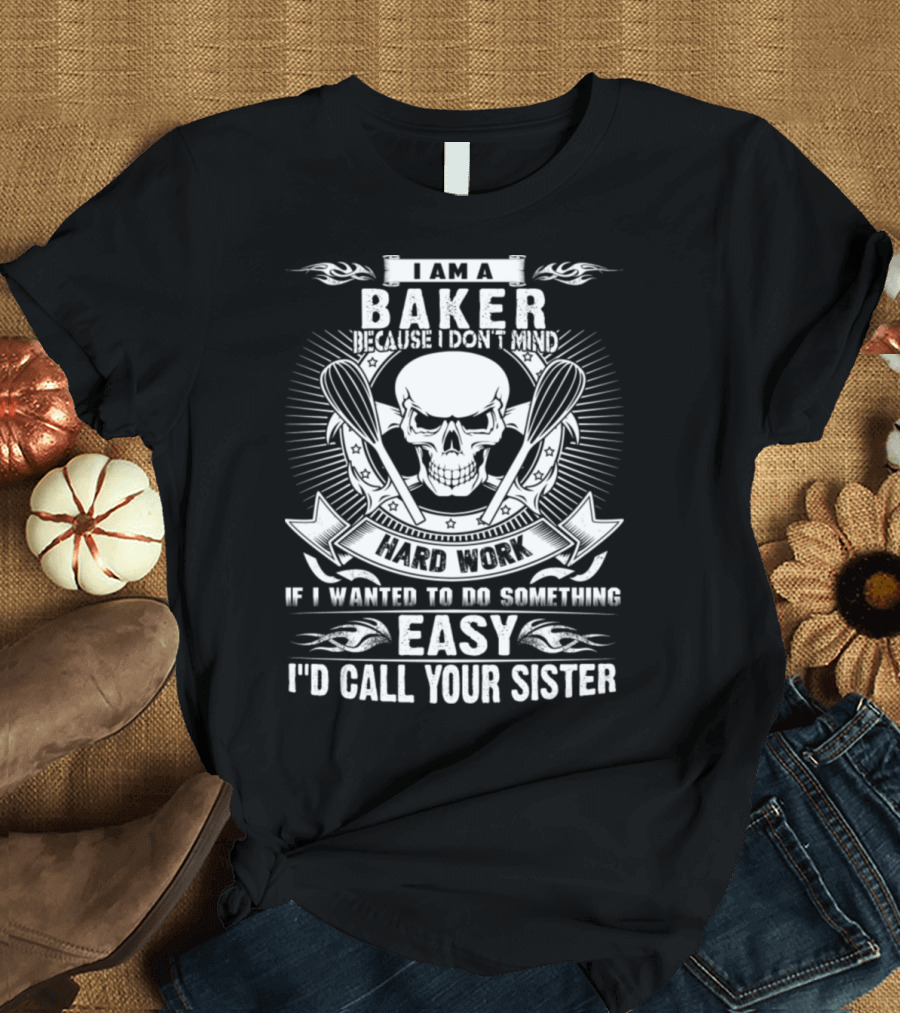 I Am A Baker Because I Don't Mind Hard Work If I Wanted To Do Something Easy I'd Call Your Sister T-Shirt