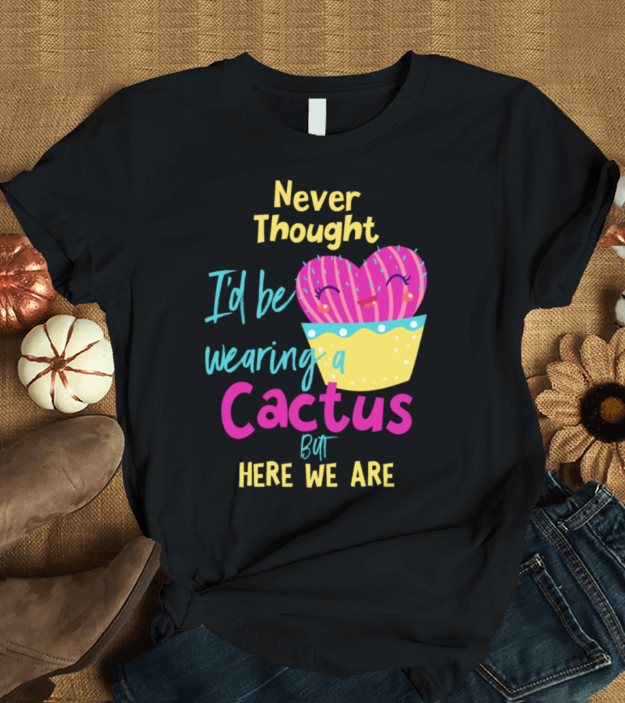 Never Thought I'd Be Wearing A Cactus But Here We Are T-Shirt