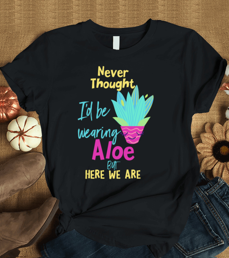 Never Thought I'd Be Wearing Aloe But Here We Are T-Shirt