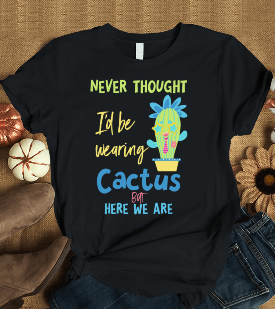 Never Thought I'd Be Wearing Cactus But Here We Are T-Shirt