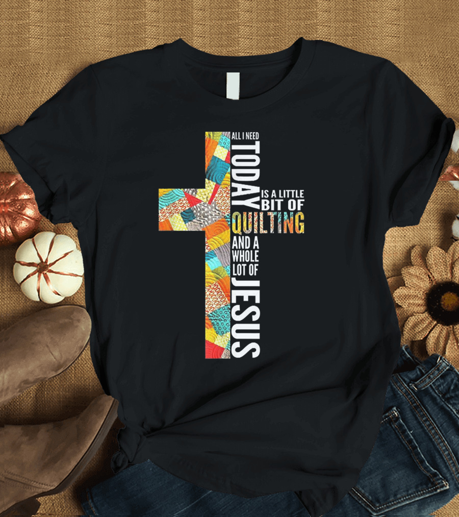 All I Need Today Is A Little Bit Of Quilting And A Whole Lot Of Jesus T-Shirt