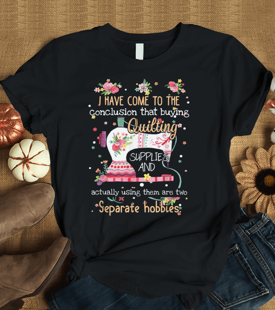 I Have Come to the Conclusion That Buying Quilting Supplies and Actually Using Them Are Two Separate Hobbies T-Shirt