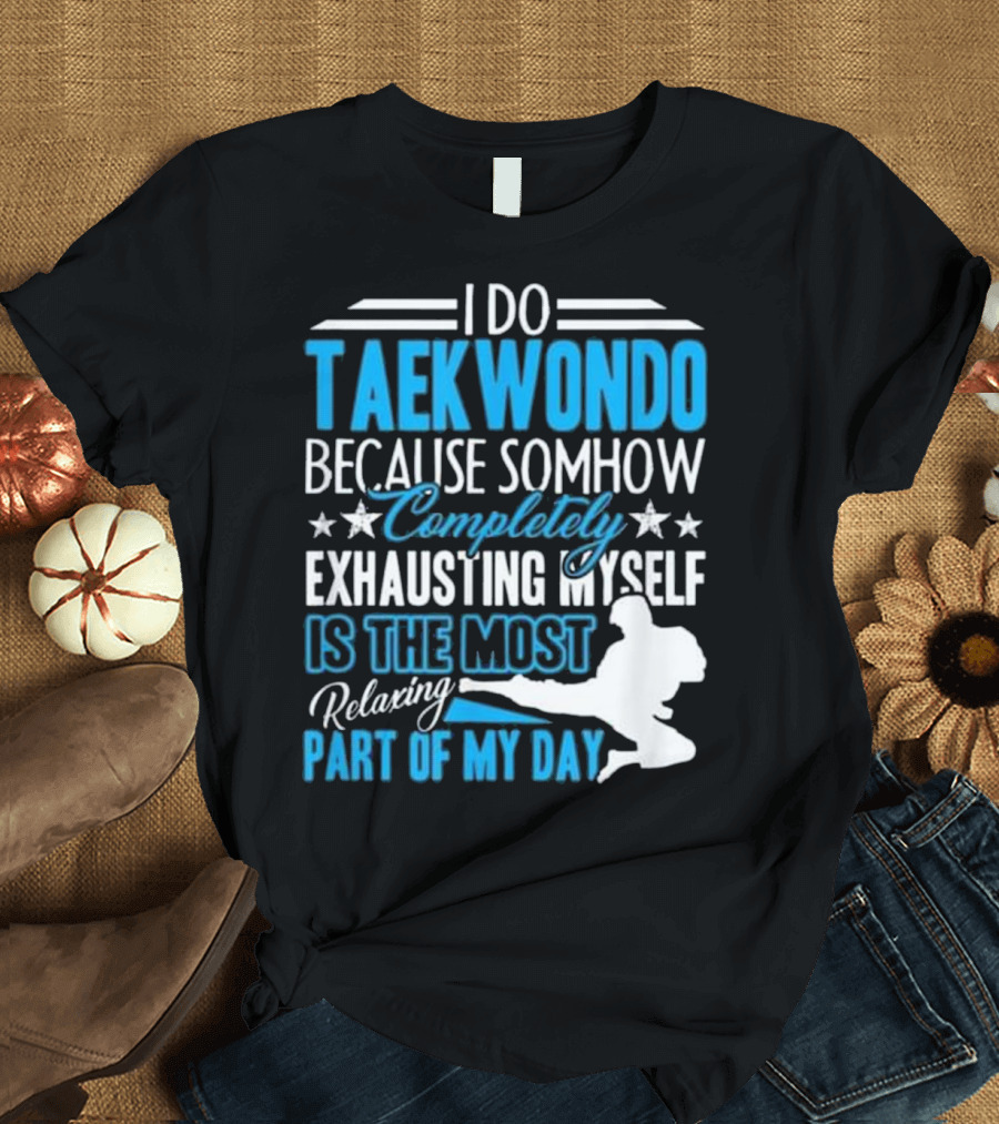 I Do Taekwondo Because Somehow Completely Exhausting Myself Is the Most Relaxing Part of My Day T-Shirt