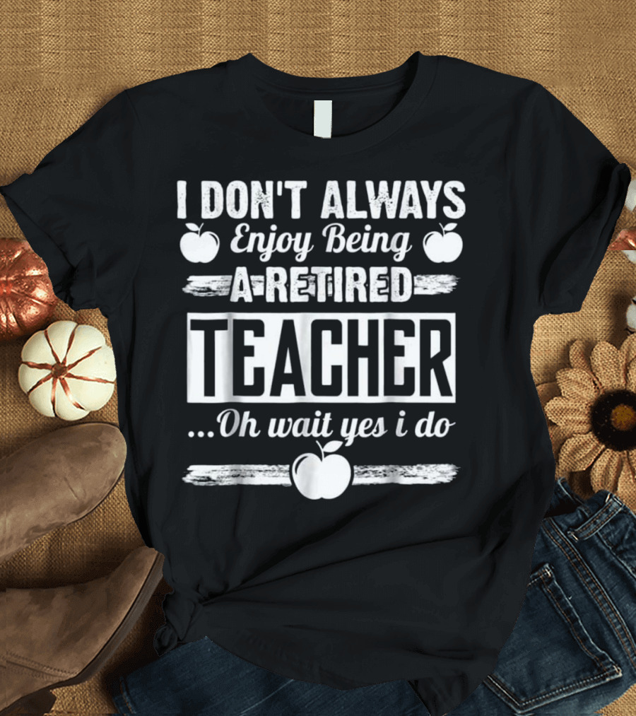 I Don't Always Enjoy Being A Retired Teacher Oh Wait Yes I Do With Apple Graphics T-Shirt