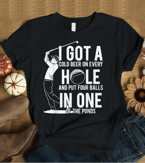 T-Shirt: I Got a Cold Beer on Every Hole and Put Four Balls in One of the Ponds Golfing Funny T-Shirt I Got a Cold Beer on Every Hole and Put Four Balls in One of the Ponds Golfing Funny T-Shirt