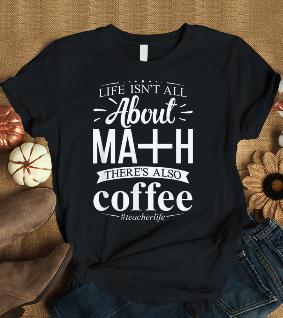 Life Isn't All About Math There's Also Coffee #teacherlife T-Shirt