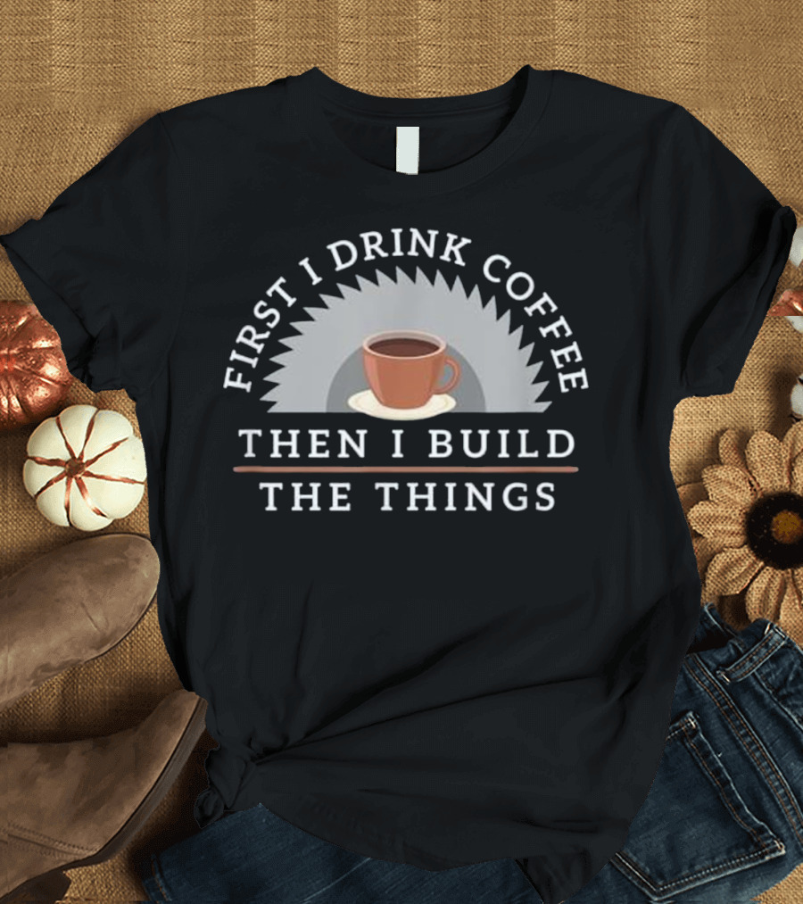 First I Drink Coffee Then I Build The Things T-Shirt