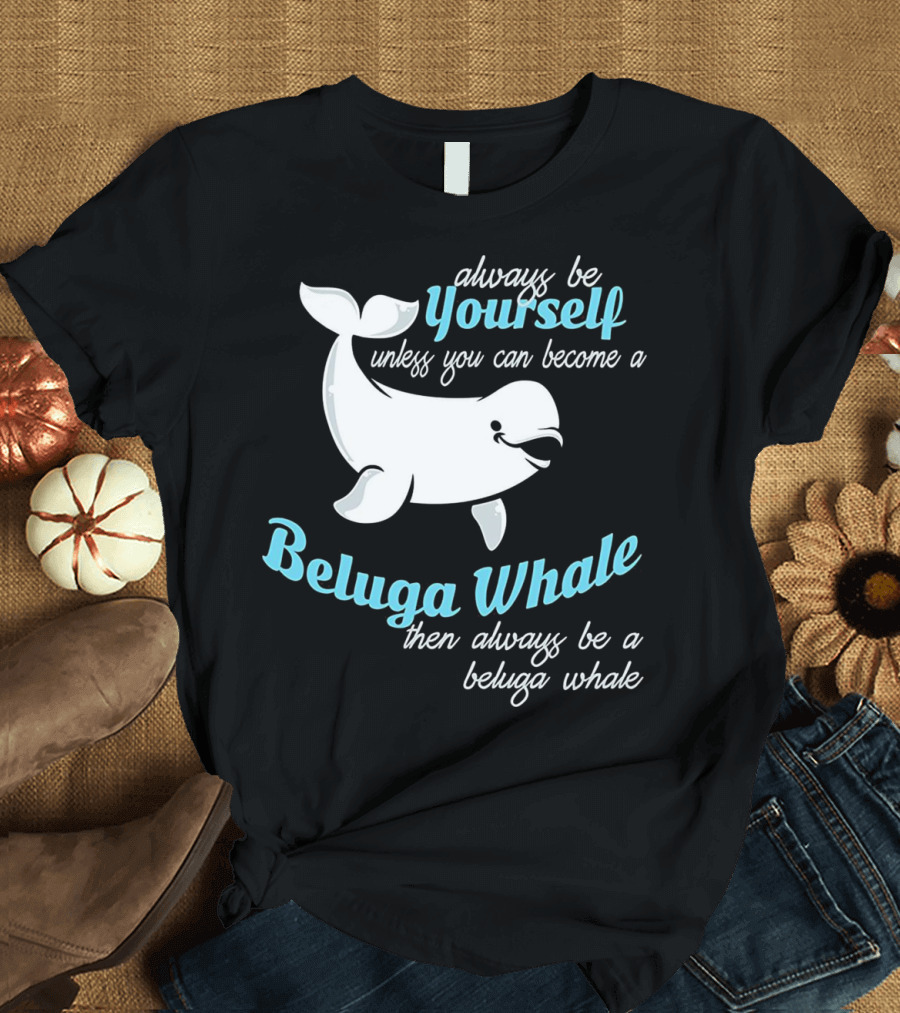 Always Be Yourself Unless You Can Become a Beluga Whale Then Always Be a Beluga Whale T-Shirt