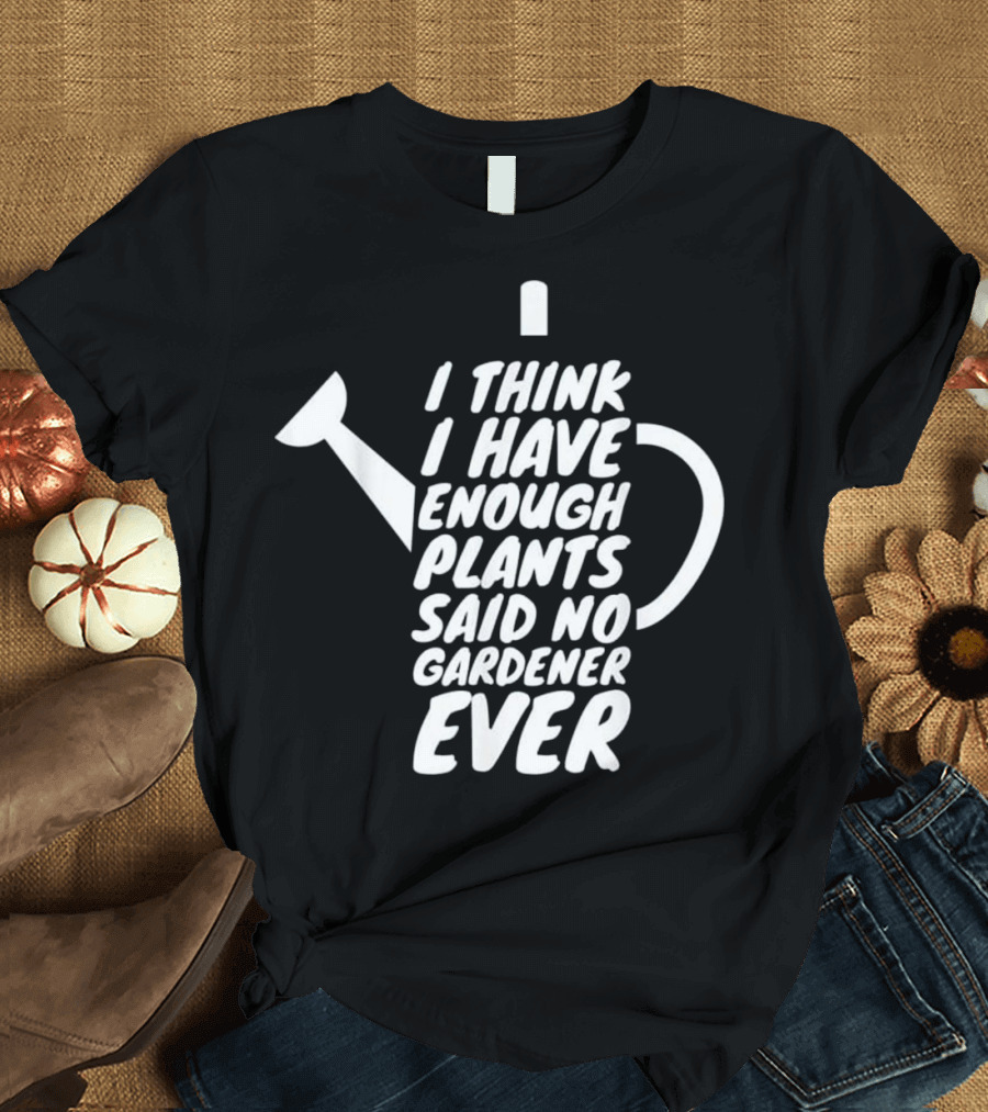 I Think I Have Enough Plants Said No Gardener Ever T-Shirt