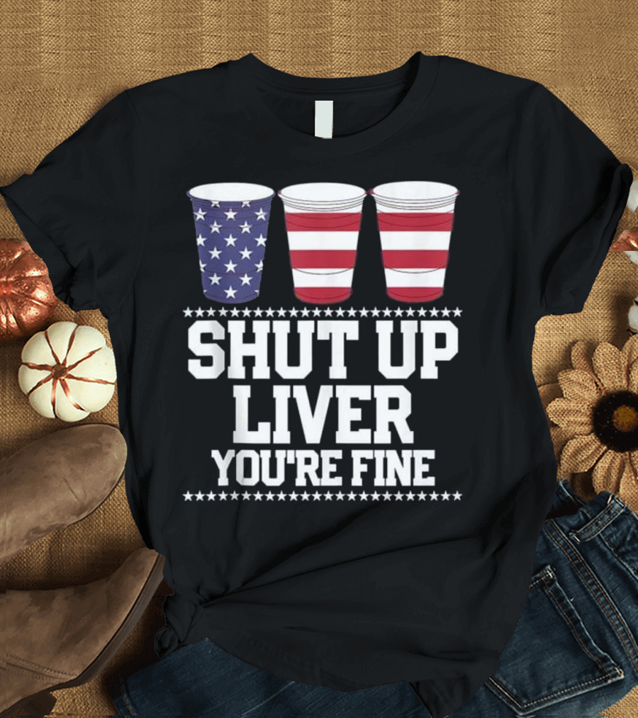SHUT UP LIVER YOU'RE FINE American Flag 4th of July Beer Cups T-Shirt