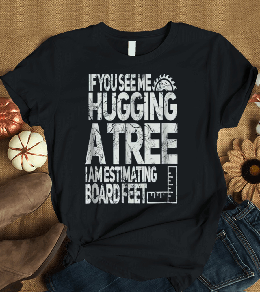 If You See Me Hugging a Tree I Am Estimating Board Feet T-Shirt