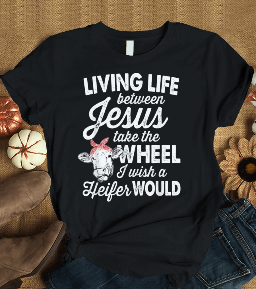 Living Life Between Jesus Take the Wheel I Wish a Heifer Would T-Shirt
