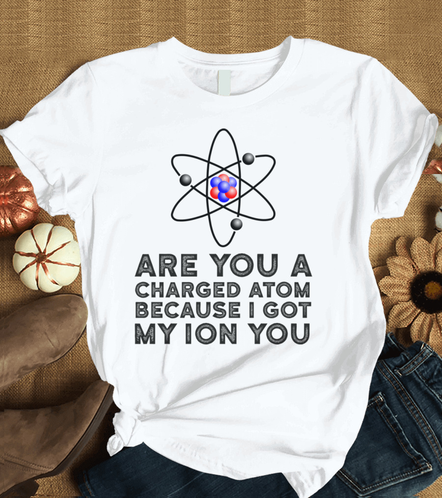 Are You a Charged Atom Because I Got My Ion You Funny Science Chemist T-Shirt