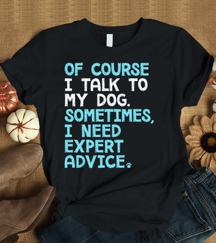 Of Course I Talk To My Dog Sometimes I Need Expert Advice T-Shirt