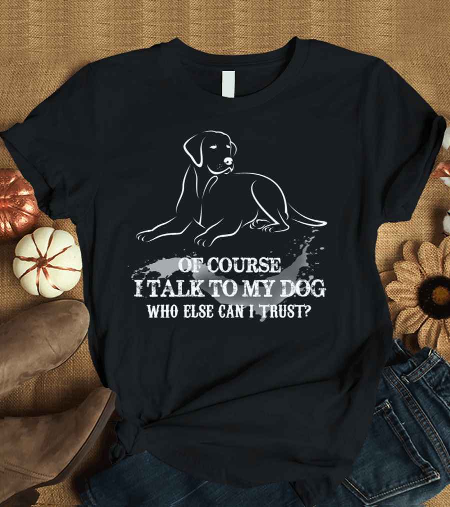 OF COURSE I TALK TO MY DOG WHO ELSE CAN I TRUST T-Shirt