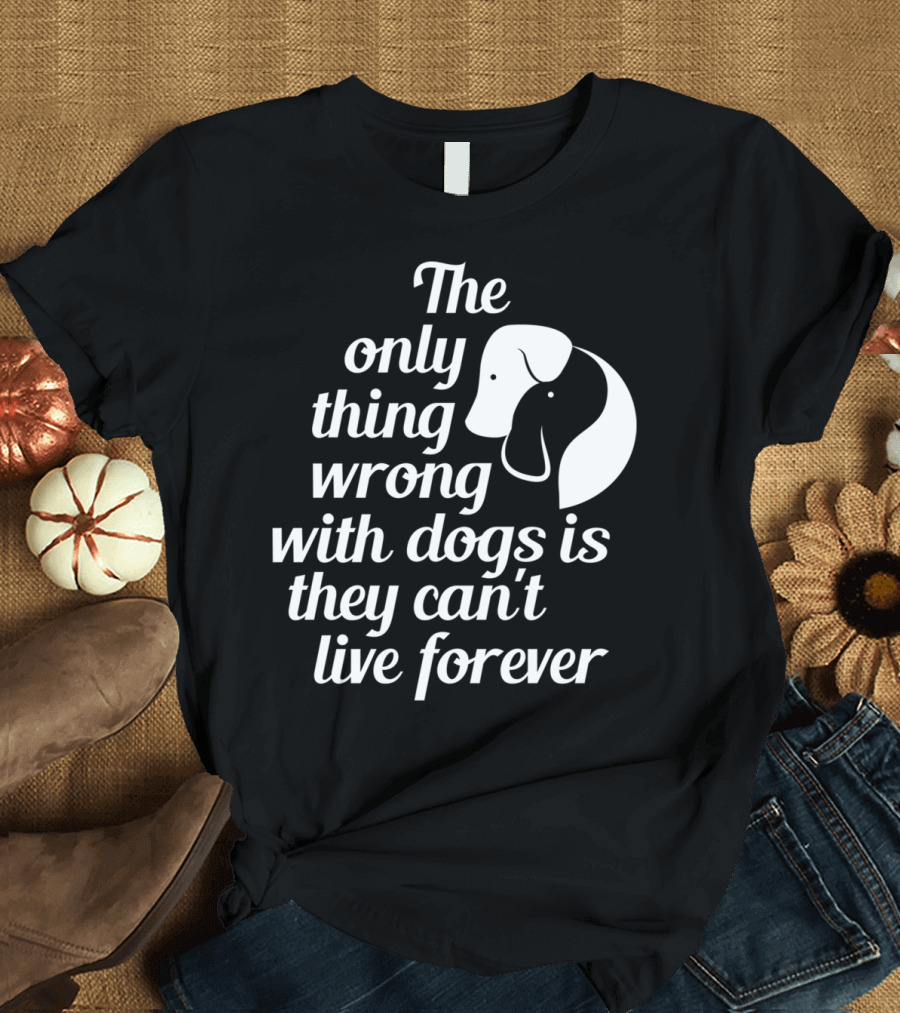 The Only Thing Wrong With Dogs Is They Can't Live Forever T-Shirt