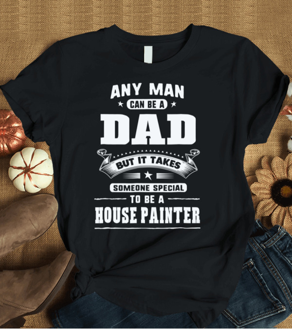T-Shirt: Any Man Can Be a Dad But It Takes Someone Special to Be a House Painter T-Shirt Any Man Can Be a Dad But It Takes Someone Special to Be a House Painter T-Shirt