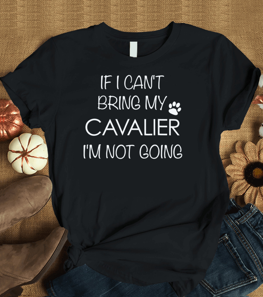 If I Can't Bring My Cavalier I'm Not Going Cavalier King Charles Spaniel Mom or Dad T-Shirt