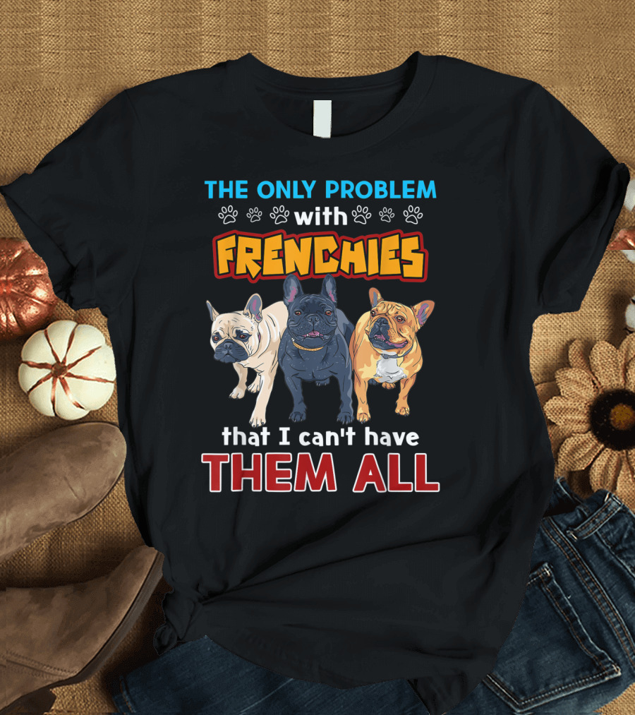 THE ONLY PROBLEM WITH FRENCHIES THAT I CAN'T HAVE THEM ALL T-Shirt