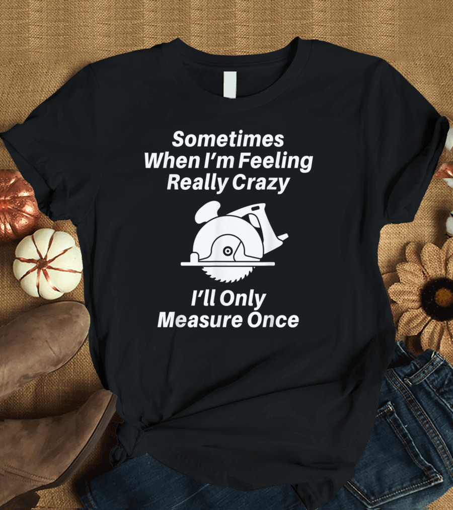 Sometimes When I'm Feeling Really Crazy I'll Only Measure Once Woodworking Carpenter Dad T-Shirt