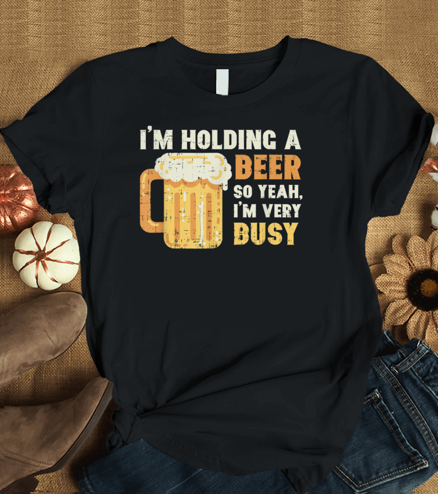 I'm Holding A Beer So Yeah I'm Very Busy T-Shirt
