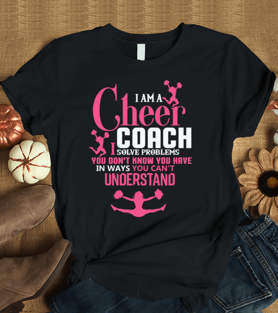 I Am A Cheer Coach I Solve Problems You Don't Know You Have In Ways You Can't Understand T-Shirt