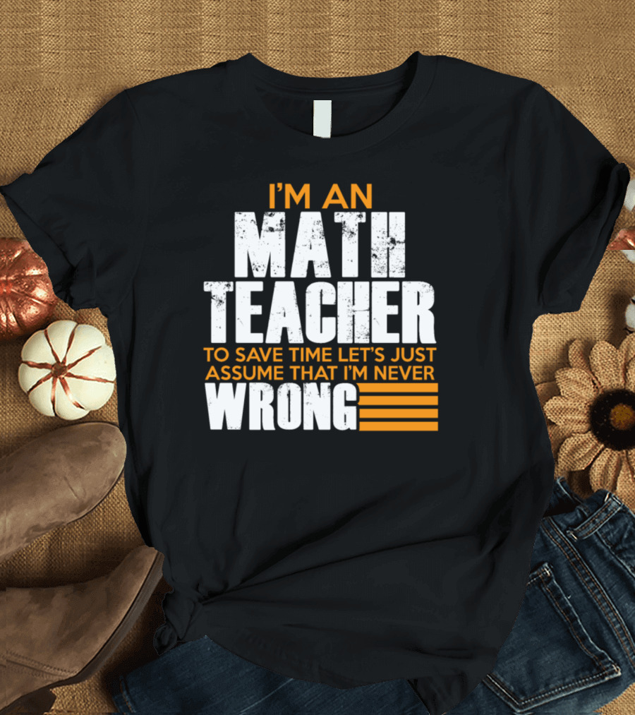 I'm An Math Teacher To Save Time Let's Just Assume That I'm Never Wrong T-Shirt