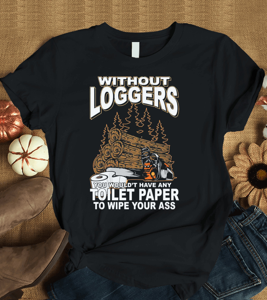 WITHOUT LOGGERS YOU WOULDN'T HAVE ANY TOILET PAPER TO WIPE YOUR ASS T-Shirt