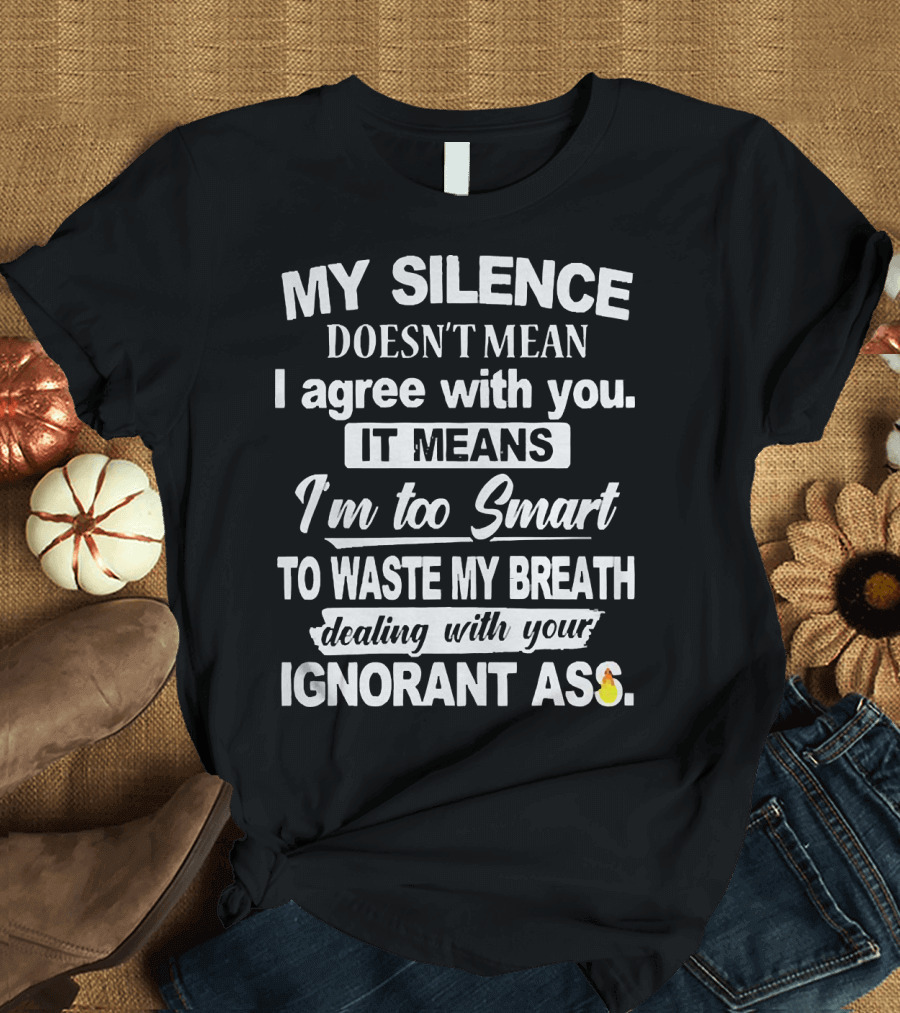 My Silence Doesn't Mean I Agree With You It Means I'm Too Smart To Waste My Breath Dealing With Your Ignorant Ass T-Shirt