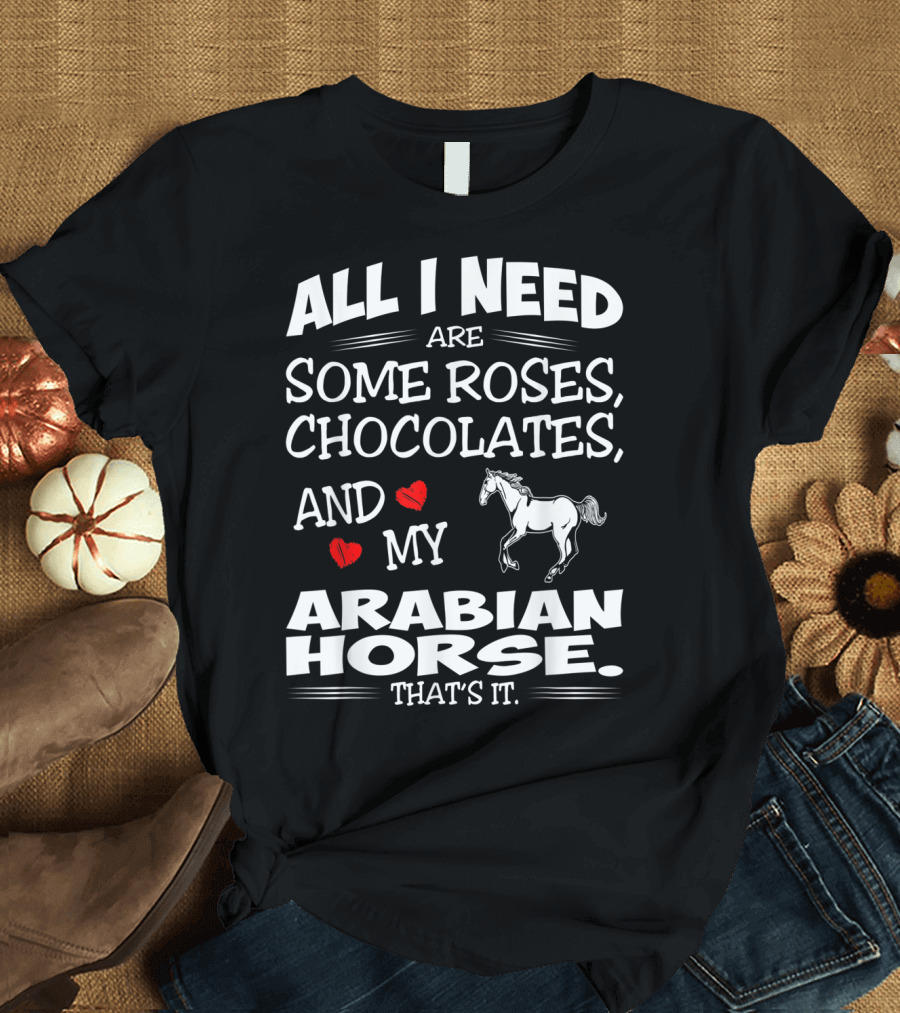 ALL I NEED ARE SOME ROSES, CHOCOLATES, AND MY ARABIAN HORSE THAT'S IT T-Shirt