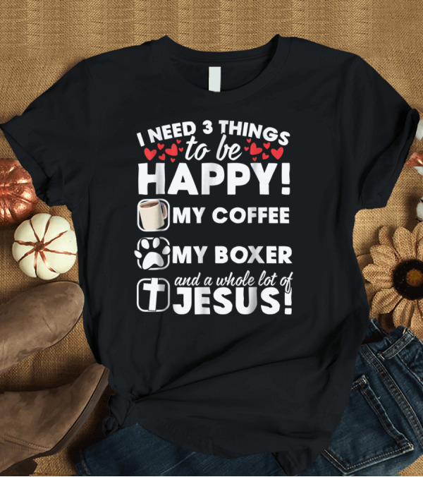 T-Shirt: I Need 3 Things to Be Happy My Coffee My Boxer and a Whole Lot of Jesus T-Shirt I Need 3 Things to Be Happy My Coffee My Boxer and a Whole Lot of Jesus T-Shirt