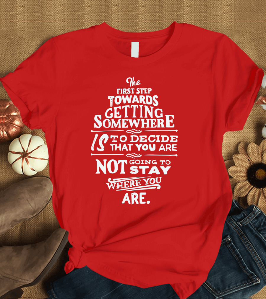 The First Step Towards Getting Somewhere Is to Decide That You Are Not Going to Stay Where You Are T-Shirt