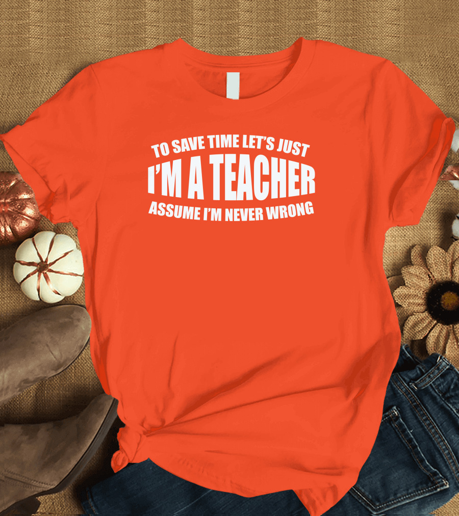 To Save Time Let's Just I'm A Teacher Assume I'm Never Wrong T-Shirt