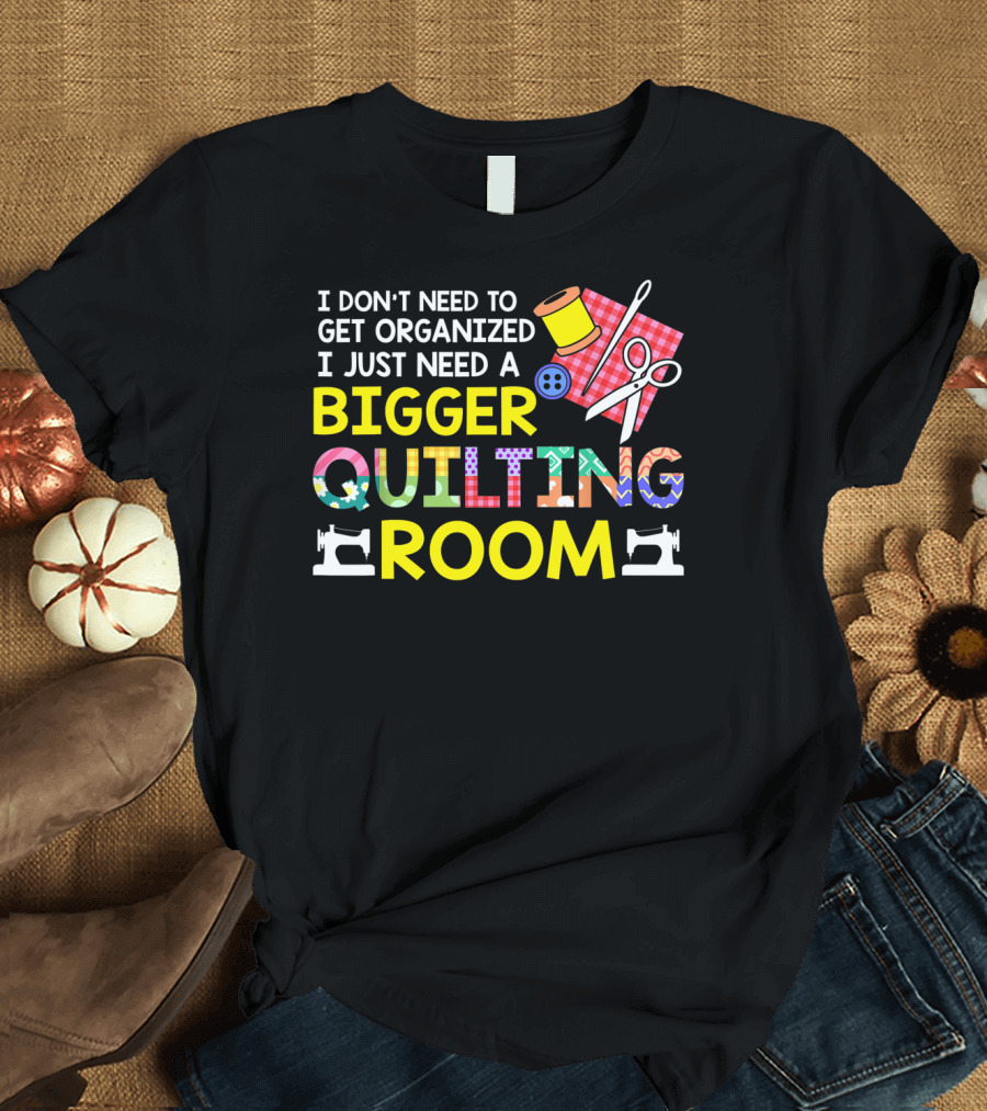 I Don't Need to Get Organized I Just Need a Bigger Quilting Room T-Shirt