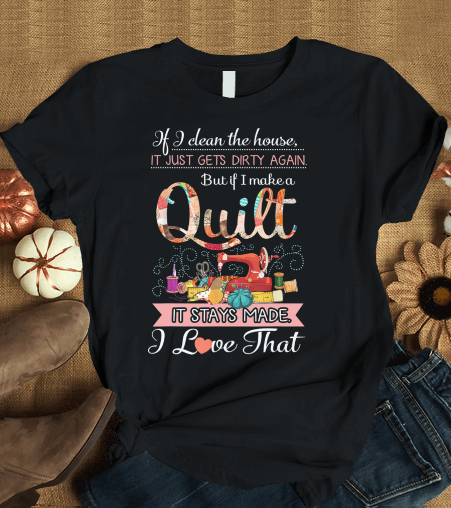 If I Clean the House It Just Gets Dirty Again But If I Make a Quilt It Stays Made I Love That T-Shirt