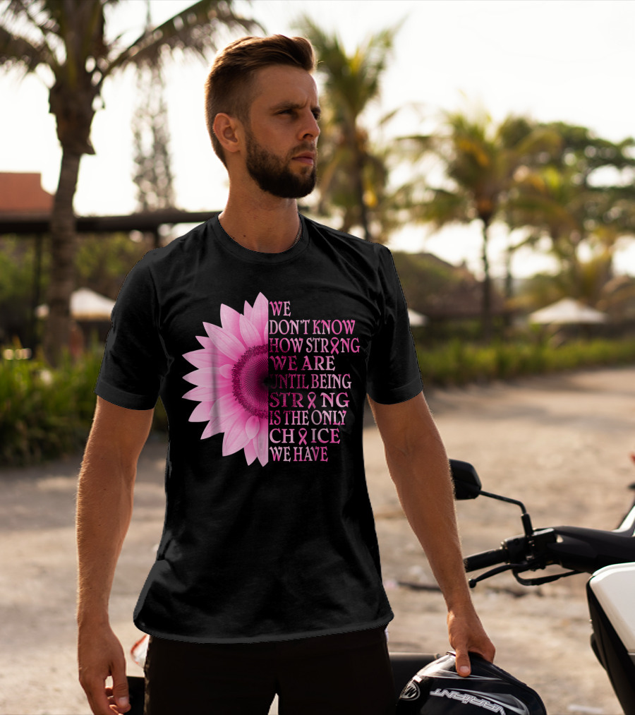 We Don't Know How Strong We Are Until Being Strong Is The Only Choice We Have Pink Flower Breast Cancer Awareness T-Shirt