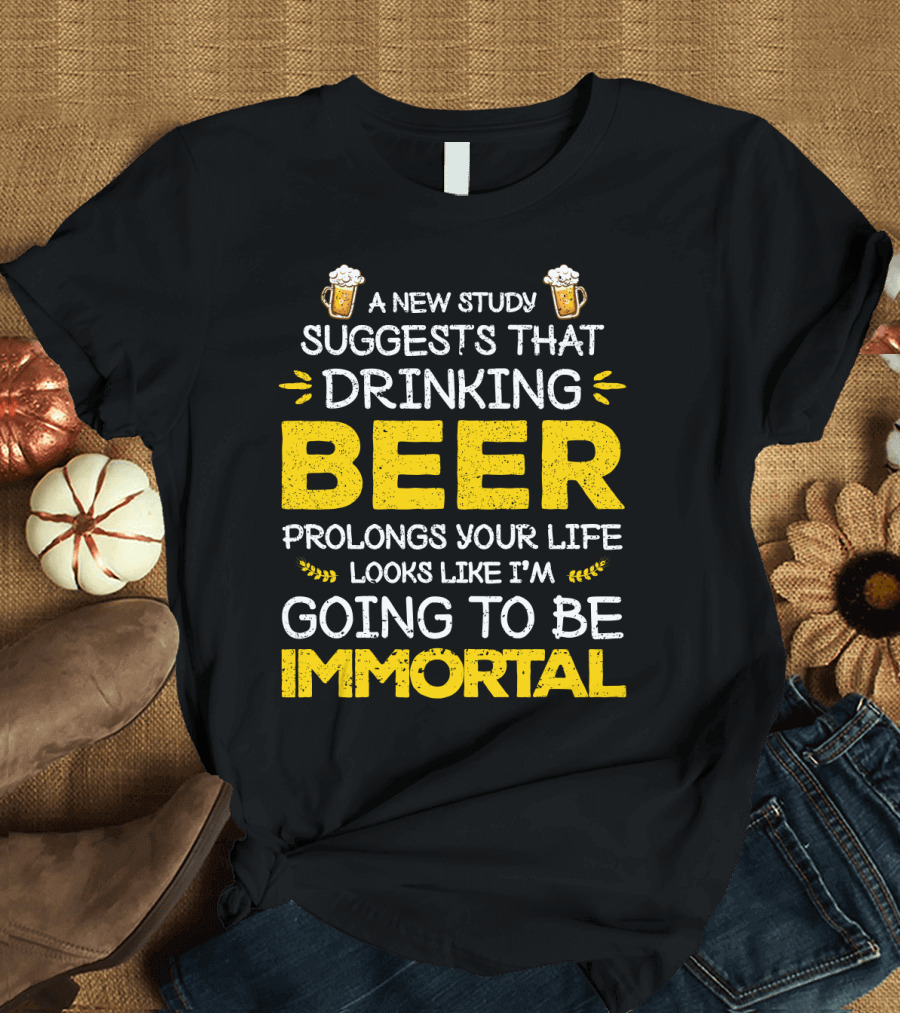 A New Study Suggests That Drinking Beer Prolongs Your Life Looks Like I'm Going to Be Immortal T-Shirt