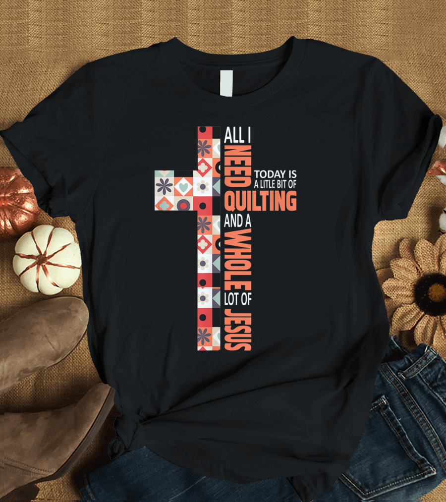 All I Need Today Is A Little Bit Of Quilting And A Whole Lot Of Jesus Christian Cross T-Shirt