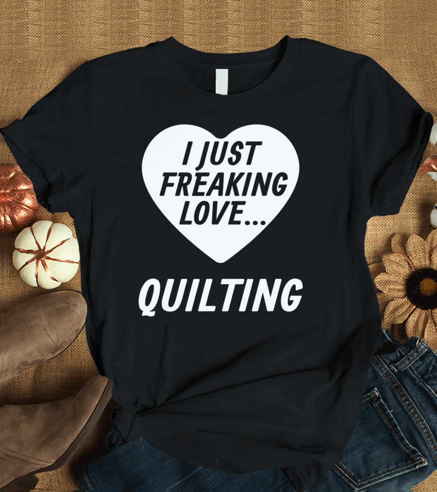 I Just Freaking Love Quilting Funny Quilting S For Quilters Lovers T-Shirt