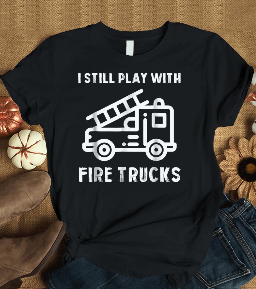 I Still Play with Fire Trucks Funny Firefighters T-Shirt